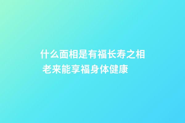 什么面相是有福长寿之相 老来能享福身体健康